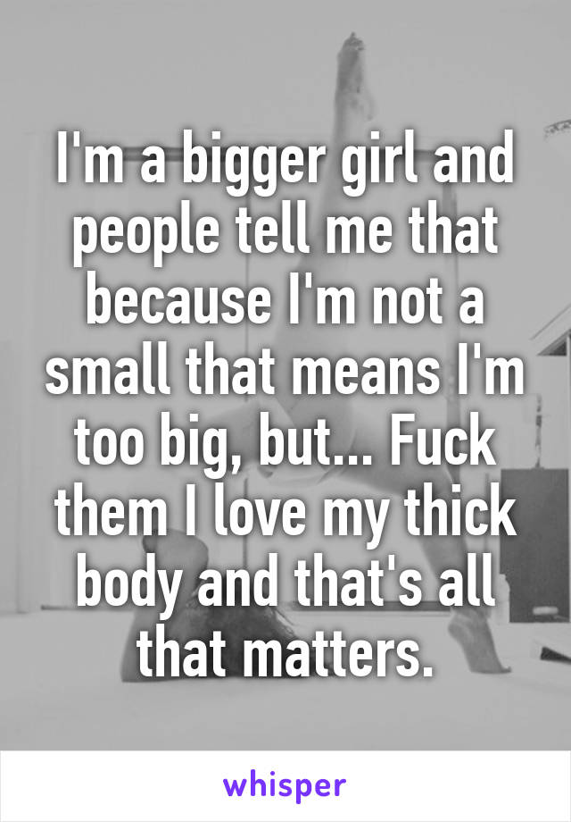 I'm a bigger girl and people tell me that because I'm not a small that means I'm too big, but... Fuck them I love my thick body and that's all that matters.