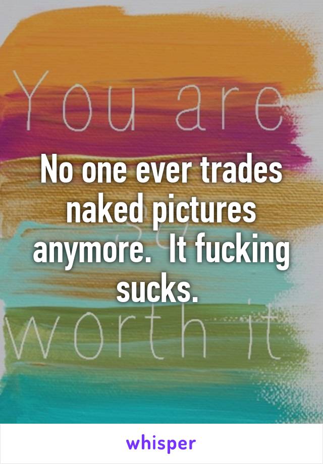 No one ever trades naked pictures anymore.  It fucking sucks. 
