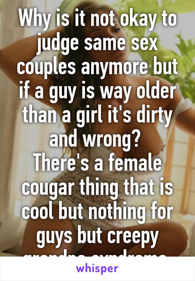 Why is it not okay to judge same sex couples anymore but if a guy is way older than a girl it's dirty and wrong? 
There's a female cougar thing that is cool but nothing for guys but creepy grandpa syndrome.