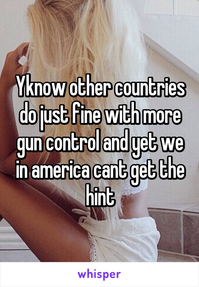 Yknow other countries do just fine with more gun control and yet we in america cant get the hint