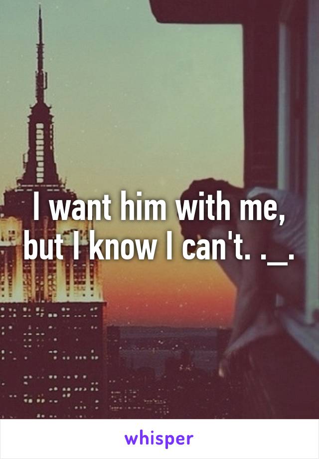 I want him with me, but I know I can't. ._.