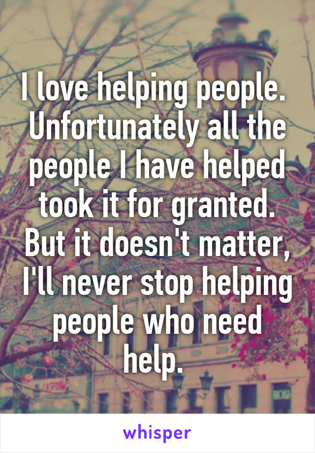 I love helping people. 
Unfortunately all the people I have helped took it for granted. But it doesn't matter, I'll never stop helping people who need help. 
