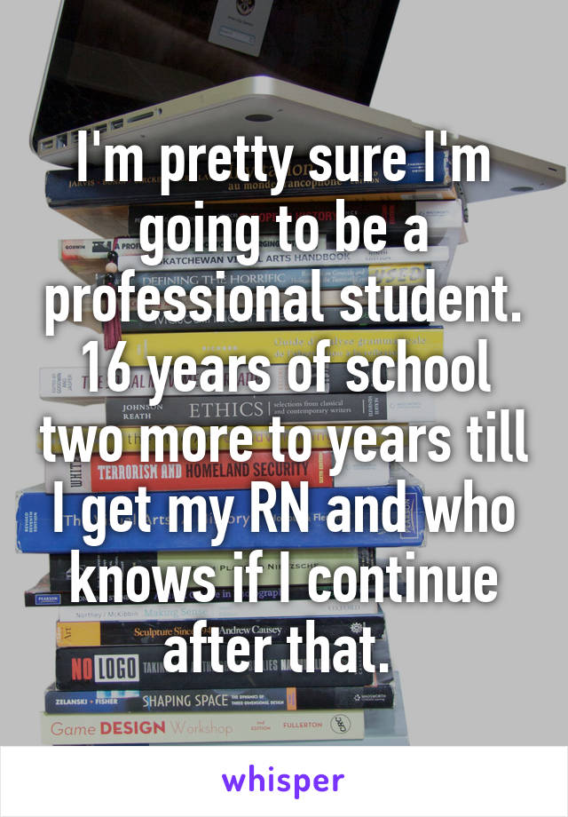 I'm pretty sure I'm going to be a professional student. 16 years of school two more to years till I get my RN and who knows if I continue after that. 