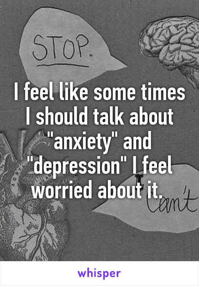 I feel like some times I should talk about "anxiety" and "depression" I feel worried about it. 