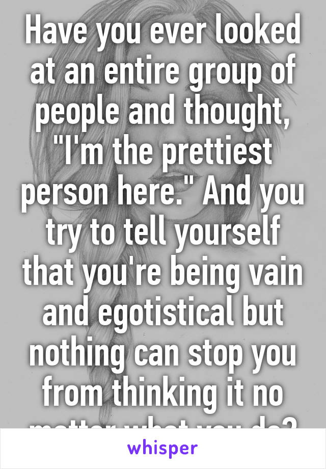 Have you ever looked at an entire group of people and thought, "I'm the prettiest person here." And you try to tell yourself that you're being vain and egotistical but nothing can stop you from thinking it no matter what you do?