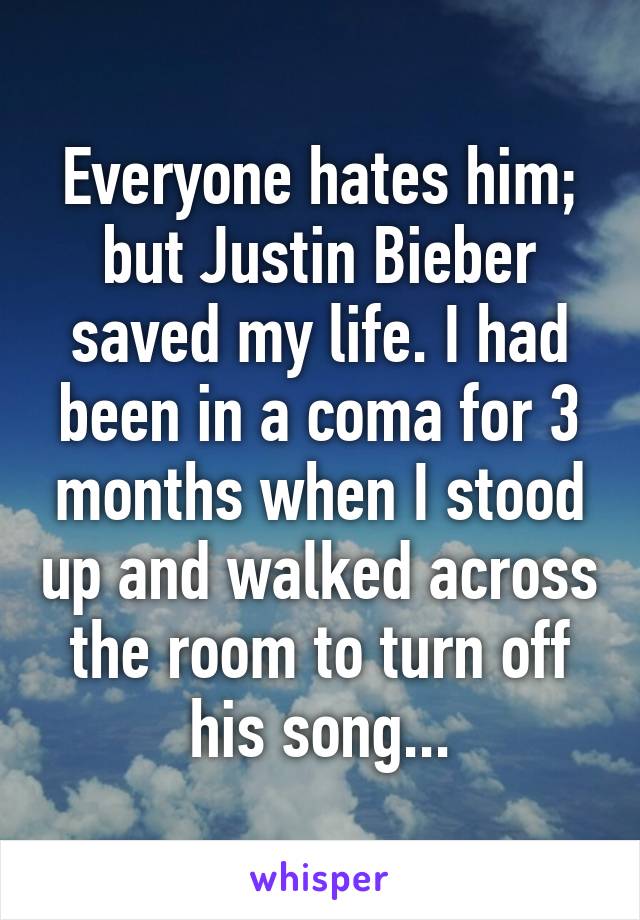 Everyone hates him; but Justin Bieber saved my life. I had been in a coma for 3 months when I stood up and walked across the room to turn off his song...