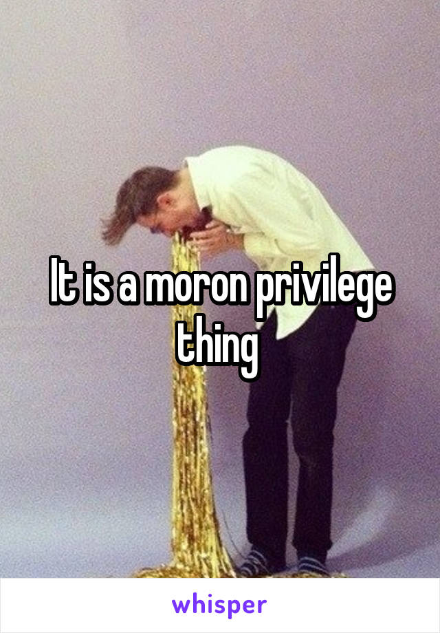 It is a moron privilege thing 