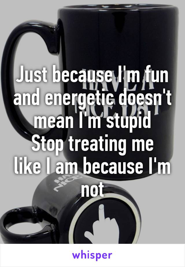 Just because I'm fun and energetic doesn't mean I'm stupid
Stop treating me like I am because I'm not
