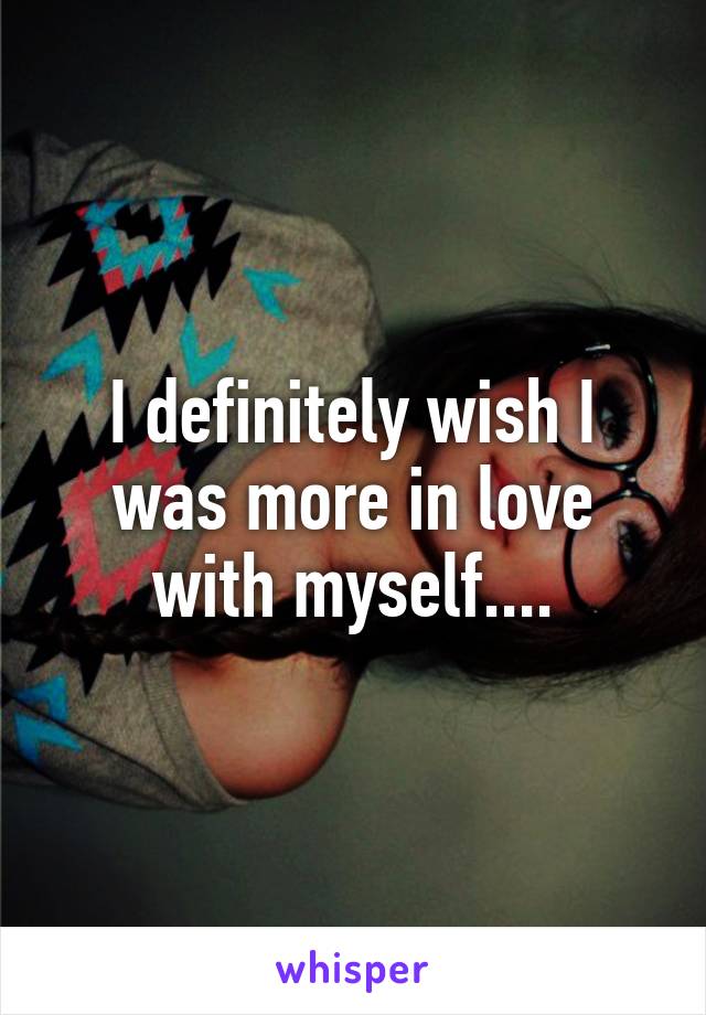 I definitely wish I was more in love with myself....
