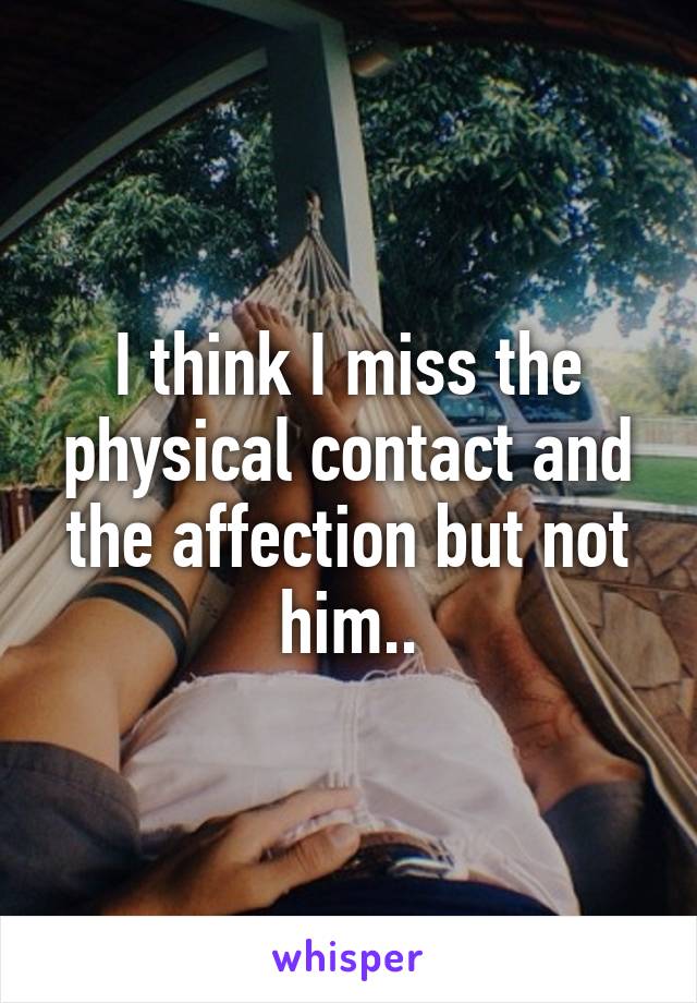 I think I miss the physical contact and the affection but not him..