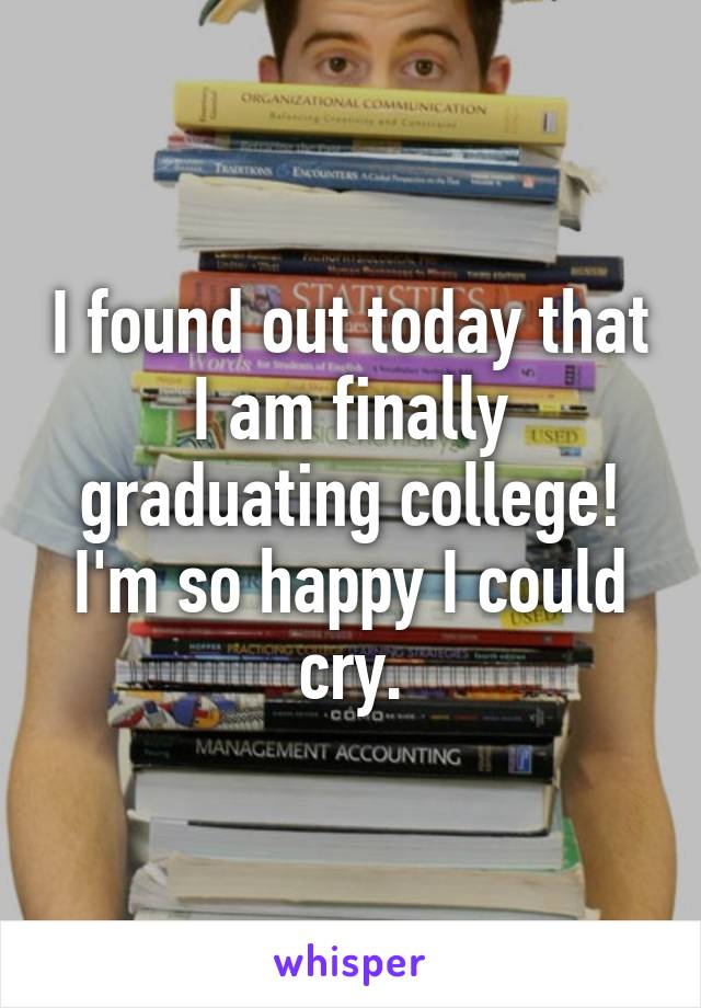 I found out today that I am finally graduating college! I'm so happy I could cry.