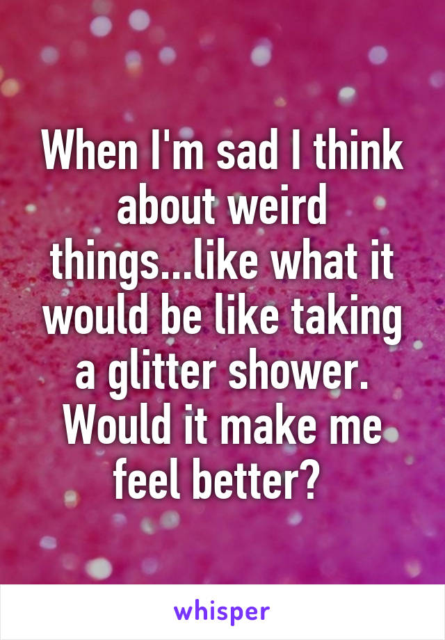 When I'm sad I think about weird things...like what it would be like taking a glitter shower. Would it make me feel better? 
