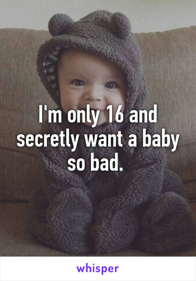 I'm only 16 and secretly want a baby so bad. 