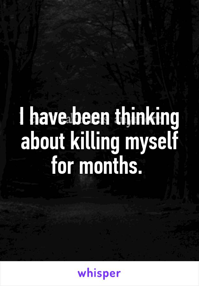 I have been thinking about killing myself for months. 