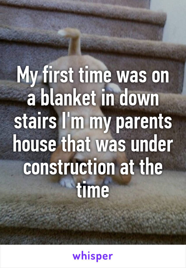 My first time was on a blanket in down stairs I'm my parents house that was under construction at the time