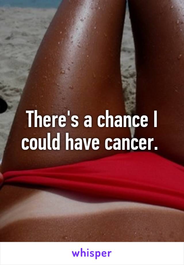 There's a chance I could have cancer. 