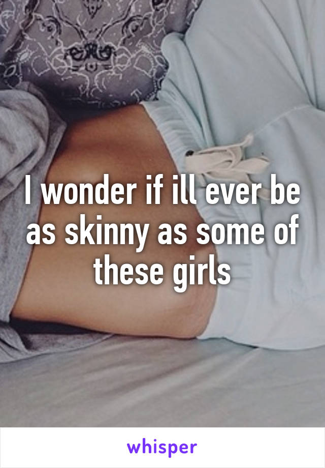 I wonder if ill ever be as skinny as some of these girls