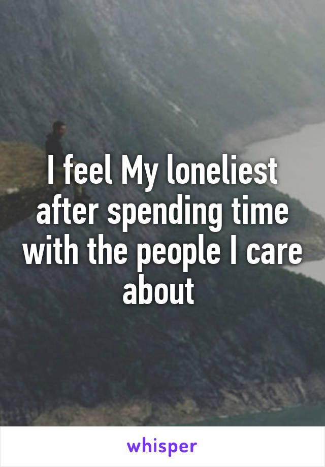I feel My loneliest after spending time with the people I care about 