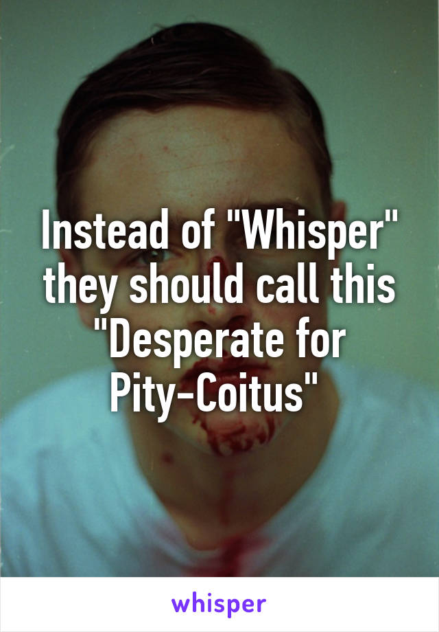 Instead of "Whisper" they should call this "Desperate for Pity-Coitus" 