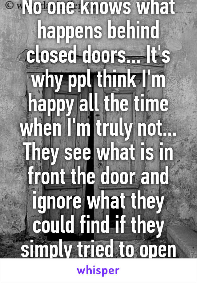 No one knows what happens behind closed doors... It's why ppl think I'm happy all the time when I'm truly not... They see what is in front the door and ignore what they could find if they simply tried to open the door. 