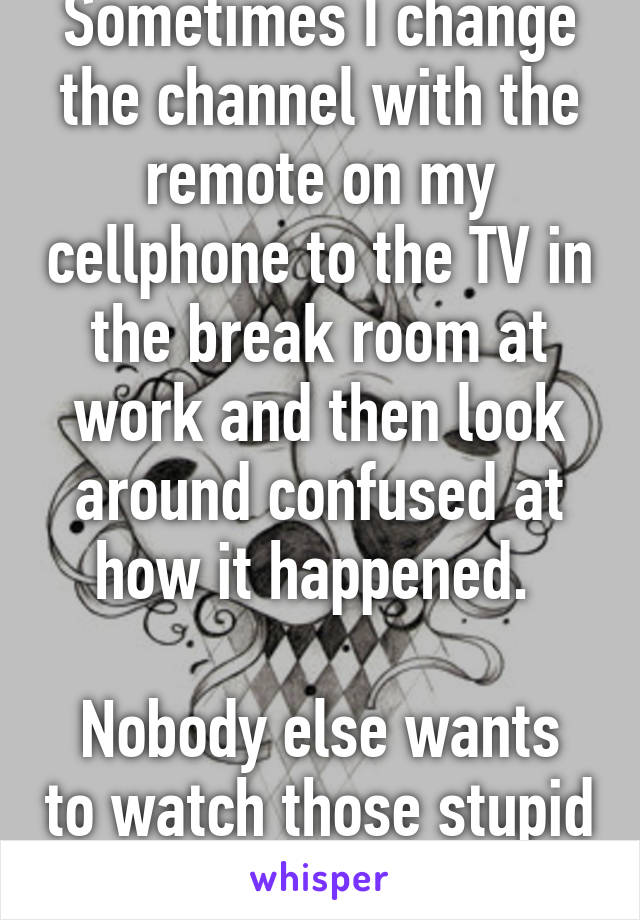 Sometimes I change the channel with the remote on my cellphone to the TV in the break room at work and then look around confused at how it happened. 

Nobody else wants to watch those stupid soaps. 