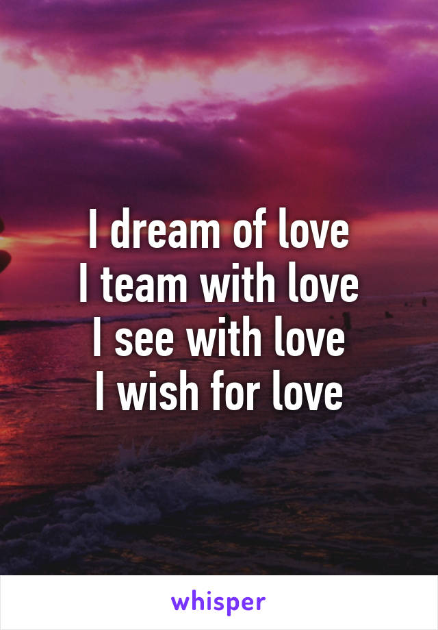 I dream of love
I team with love
I see with love
I wish for love