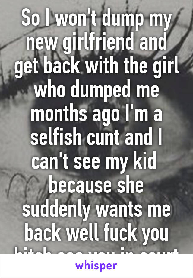 So I won't dump my new girlfriend and get back with the girl who dumped me months ago I'm a selfish cunt and I can't see my kid  because she suddenly wants me back well fuck you bitch see you in court