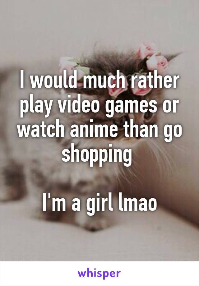 I would much rather play video games or watch anime than go shopping 

I'm a girl lmao