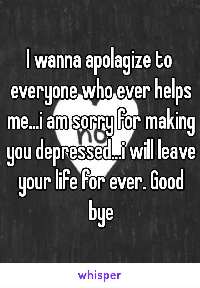 I wanna apolagize to everyone who ever helps me...i am sorry for making you depressed...i will leave your life for ever. Good bye