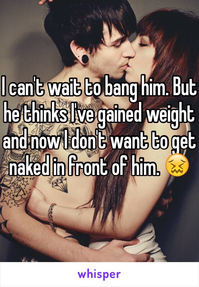 I can't wait to bang him. But he thinks I've gained weight and now I don't want to get naked in front of him. 😖