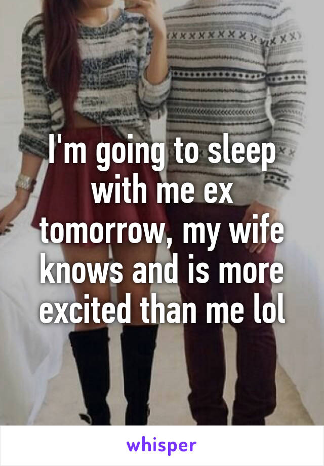 I'm going to sleep with me ex tomorrow, my wife knows and is more excited than me lol