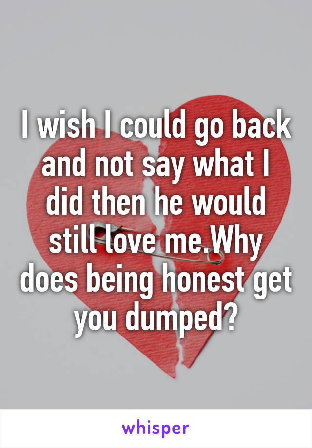I wish I could go back and not say what I did then he would still love me.Why does being honest get you dumped?