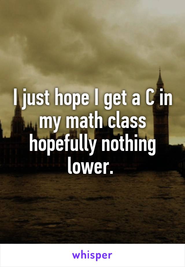 I just hope I get a C in my math class hopefully nothing lower. 
