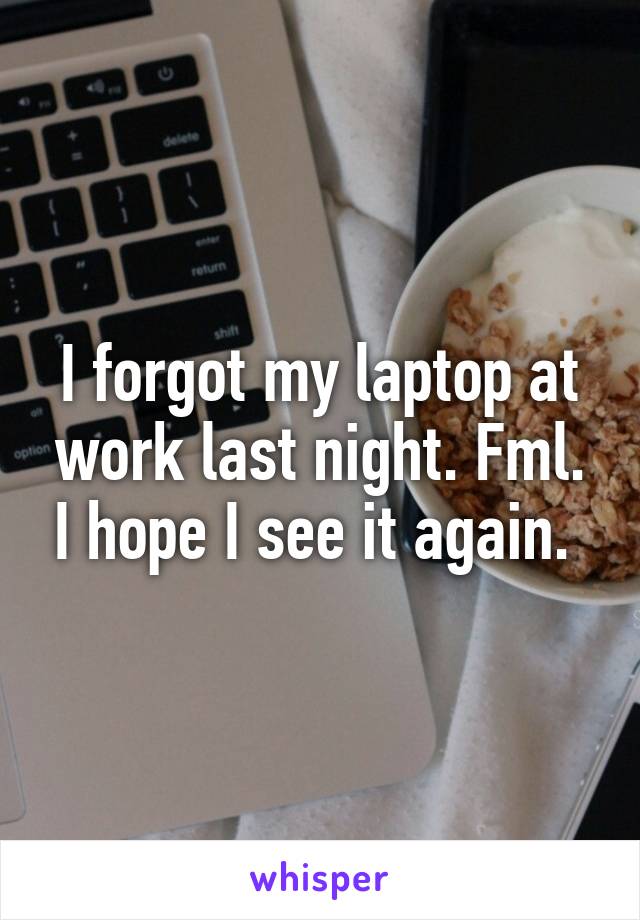 I forgot my laptop at work last night. Fml. I hope I see it again. 