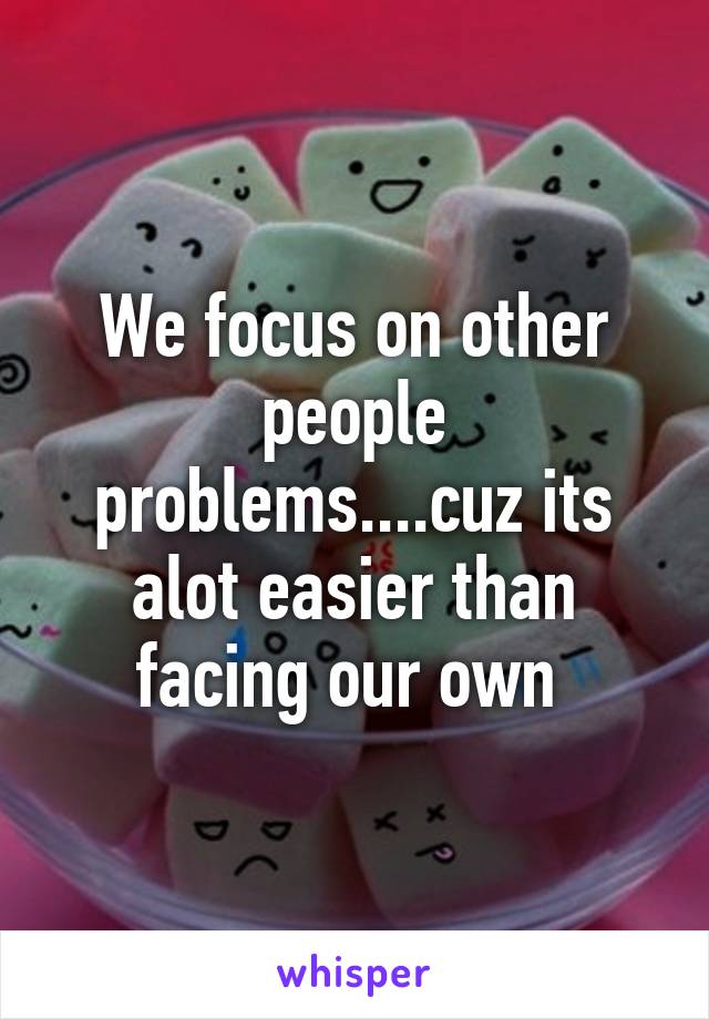 We focus on other people problems....cuz its alot easier than facing our own 