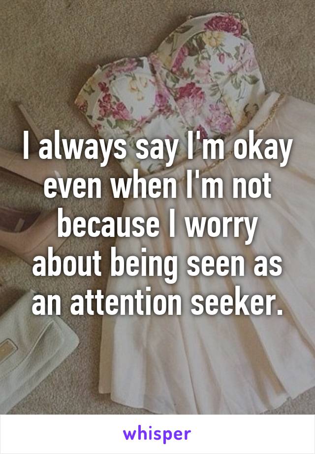 I always say I'm okay even when I'm not because I worry about being seen as an attention seeker.