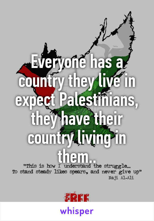 Everyone has a country they live in expect Palestinians, they have their country living in them..