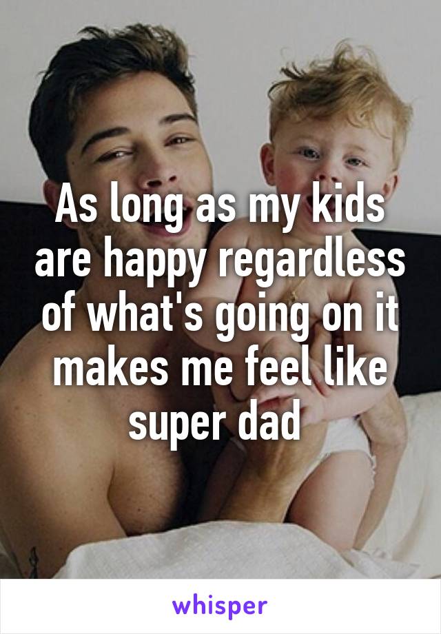 As long as my kids are happy regardless of what's going on it makes me feel like super dad 