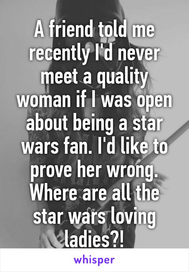 A friend told me recently I'd never meet a quality woman if I was open about being a star wars fan. I'd like to prove her wrong. Where are all the star wars loving ladies?!