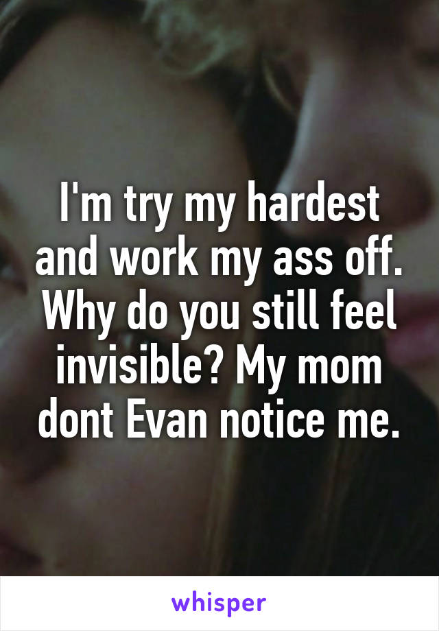 I'm try my hardest and work my ass off. Why do you still feel invisible? My mom dont Evan notice me.