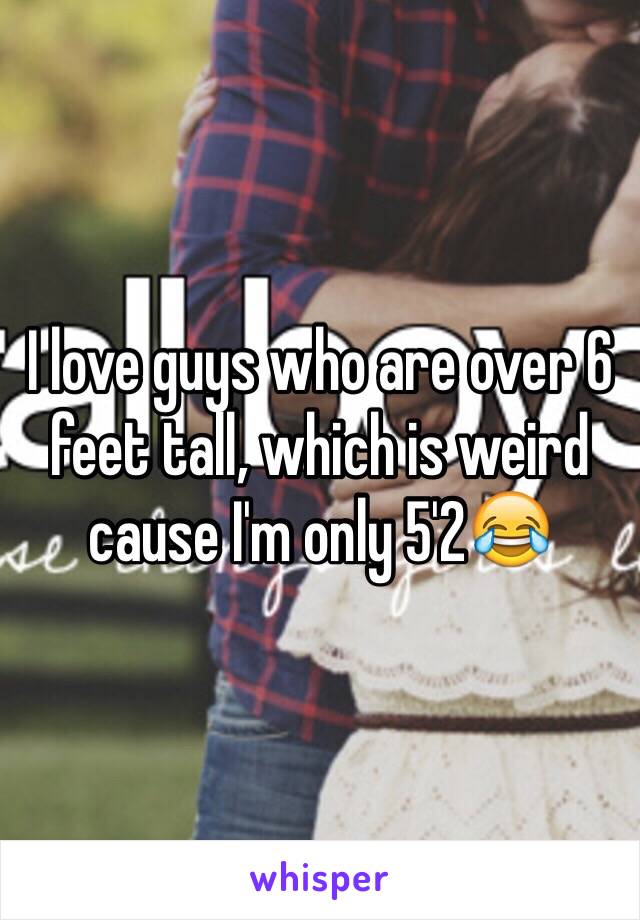 I love guys who are over 6 feet tall, which is weird cause I'm only 5'2😂