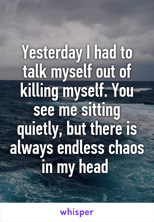 Yesterday I had to talk myself out of killing myself. You see me sitting quietly, but there is always endless chaos in my head 
