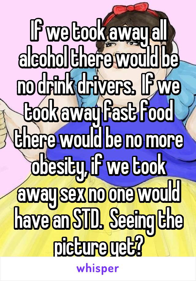 If we took away all alcohol there would be no drink drivers.  If we took away fast food there would be no more obesity, if we took away sex no one would have an STD.  Seeing the picture yet?