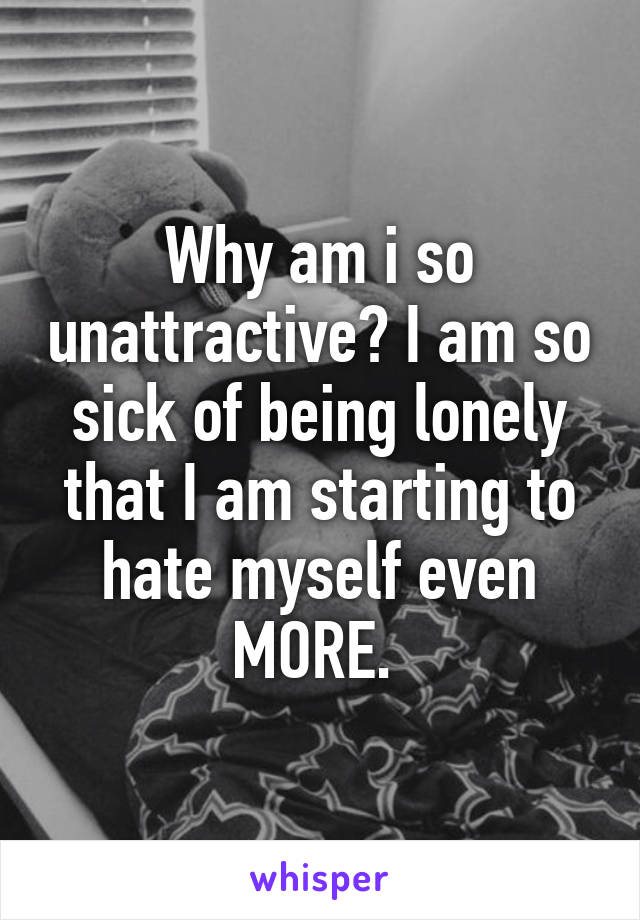 Why am i so unattractive? I am so sick of being lonely that I am starting to hate myself even MORE. 