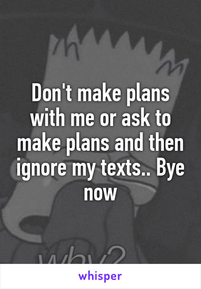 Don't make plans with me or ask to make plans and then ignore my texts.. Bye now