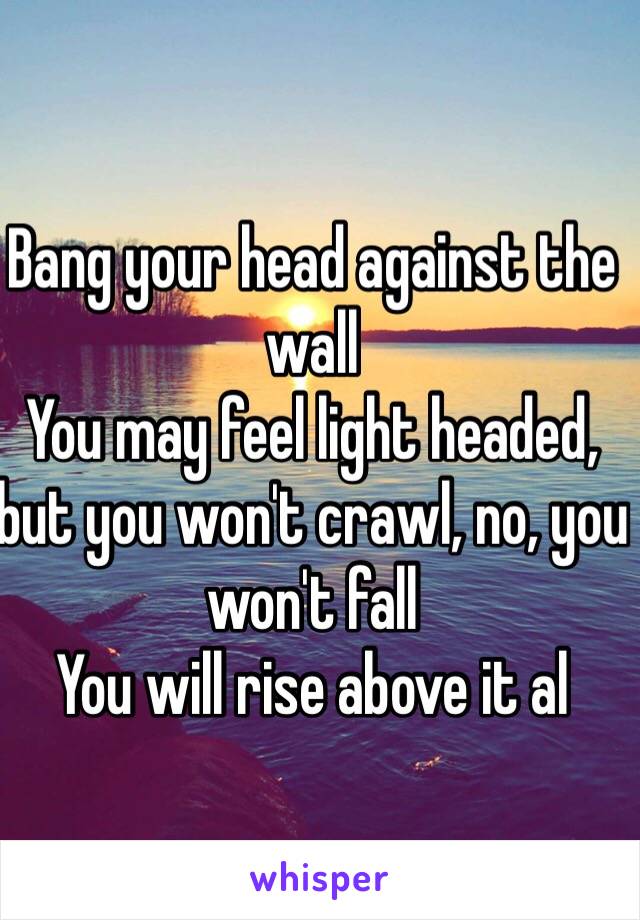 Bang your head against the wall
You may feel light headed, but you won't crawl, no, you won't fall
You will rise above it al