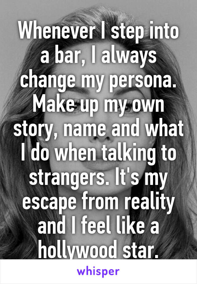 Whenever I step into a bar, I always change my persona. Make up my own story, name and what I do when talking to strangers. It's my escape from reality and I feel like a hollywood star.