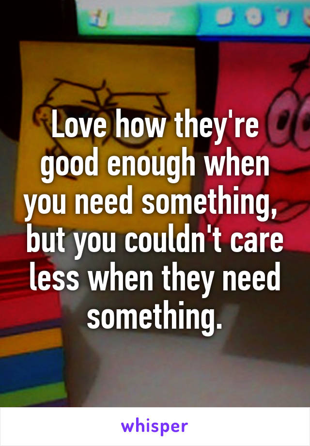 Love how they're good enough when you need something,  but you couldn't care less when they need something.