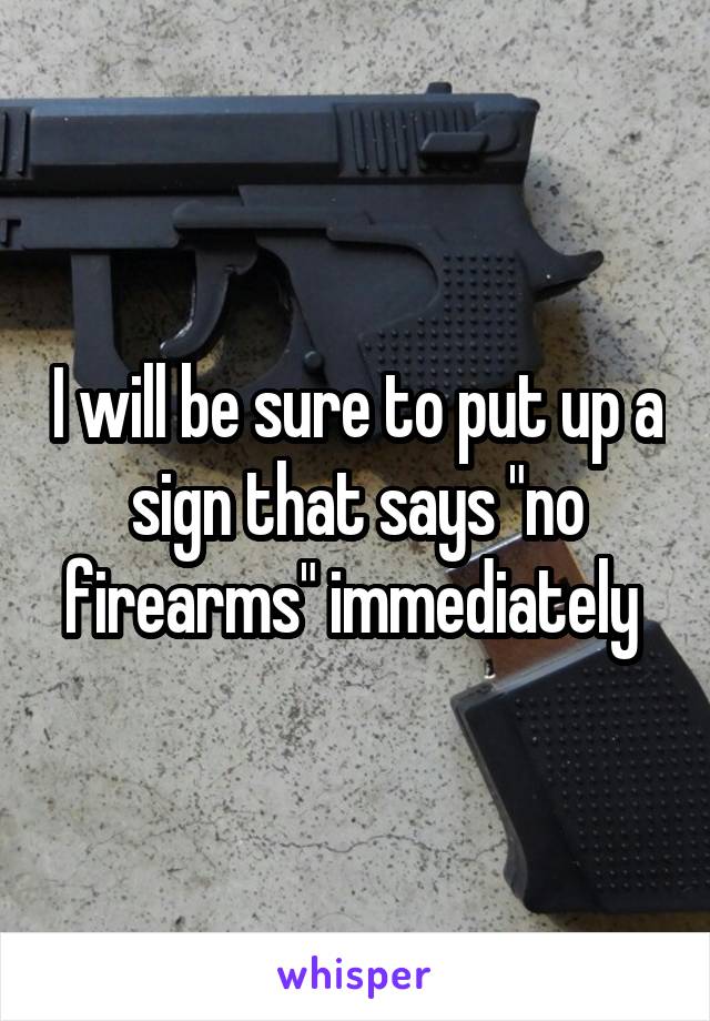 I will be sure to put up a sign that says "no firearms" immediately 