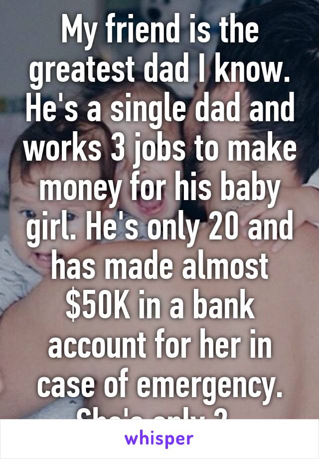 My friend is the greatest dad I know. He's a single dad and works 3 jobs to make money for his baby girl. He's only 20 and has made almost $50K in a bank account for her in case of emergency. She's only 2. 